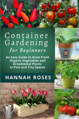 CONTAINER GARDENING for Beginners: An Easy Guide to Grow Fresh Organic Vegetables and Ornamental Plants in Pots and Tiny Spaces by Hannah Roses