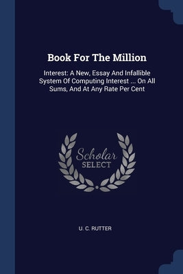 Book For The Million: Interest: A New, Essay And Infallible System Of Computing Interest ... On All Sums, And At Any Rate Per Cent by Rutter, U. C.