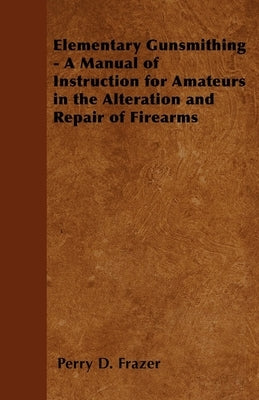 Elementary Gunsmithing - A Manual of Instruction for Amateurs in the Alteration and Repair of Firearms by Frazer, Perry D.