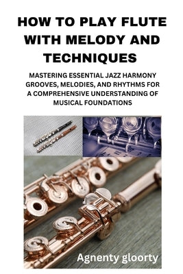 How to Play Flute with Melody and Techniques: Mastering Essential Jazz Harmony Grooves, Melodies, and Rhythms for a Comprehensive Understanding of Mus by Gloorty, Agnenty