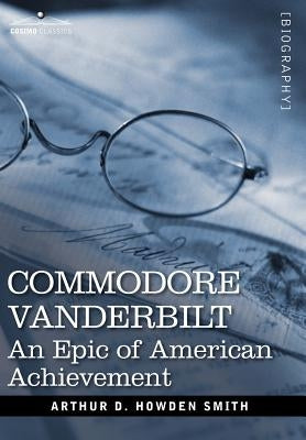 Commodore Vanderbilt: An Epic of American Achievement by Smith, Arthur D. Howden