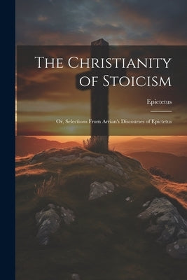 The Christianity of Stoicism: Or, Selections From Arrian's Discourses of Epictetus by Epictetus