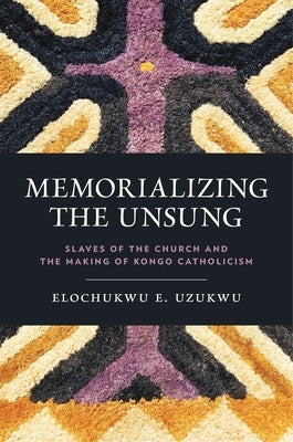 Memorializing the Unsung: Slaves of the Church and the Making of Kongo Catholicism by Uzukwu C. S. Sp, Elochukwu