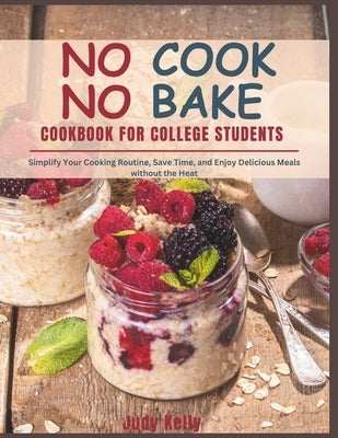 NO COOK NO BAKE Cookbook for College Students: Simplify Your Cooking Routine, Save Time, and Enjoy Delicious Meals without the Heat by Kelly, Judy