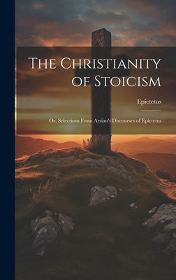 The Christianity of Stoicism: Or, Selections From Arrian's Discourses of Epictetus by Epictetus