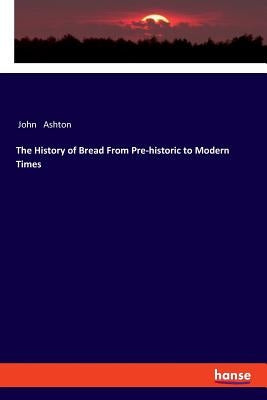 The History of Bread From Pre-historic to Modern Times by Ashton, John