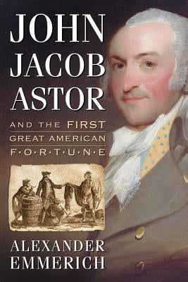 John Jacob Astor and the First Great American Fortune by Emmerich, Alexander