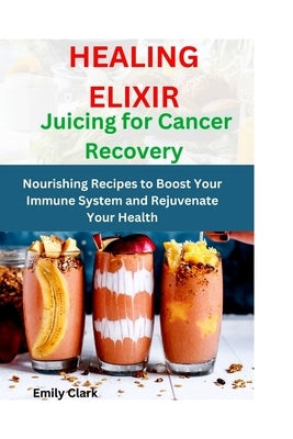 Healing Elixirs: Juicing for Cancer Recovery: Nourishing Recipes to Boost Your Immune System and Rejuvenate Your Health by Clark, Emily