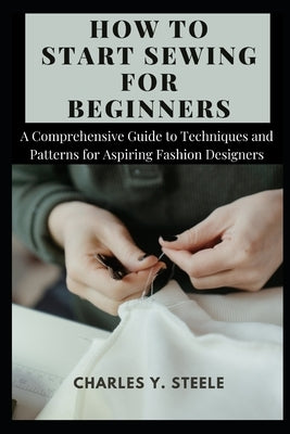 How To Start Sewing For Beginners: A Comprehensive Guide to Techniques and Patterns for Aspiring Fashion Designers by Steele, Charles Y.