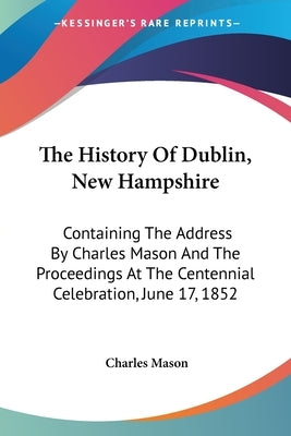 The History Of Dublin, New Hampshire: Containing The Address By Charles Mason And The Proceedings At The Centennial Celebration, June 17, 1852 by Mason, Charles