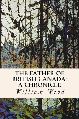 The Father of British Canada: A Chronicle: A Chronicle of Carleton by Wood, William