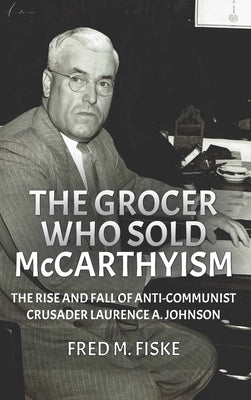 The Grocer Who Sold McCarthyism: The Rise and Fall of Anti-Communist Crusader Laurence A. Johnson by Fiske, Fred M.