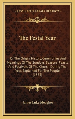 The Festal Year: Or The Origin, History, Ceremonies And Meanings Of The Sundays, Seasons, Feasts And Festivals Of The Church During The by Meagher, James Luke