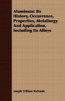 Aluminum: Its History, Occurrence, Properties, Metallurgy And Application, Including Its Alloys by Richards, Joseph William