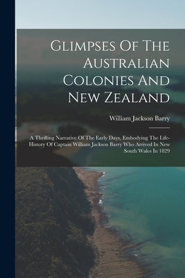 Glimpses Of The Australian Colonies And New Zealand: A Thrilling Narrative Of The Early Days, Embodying The Life-history Of Captain William Jackson Ba by Barry, William Jackson