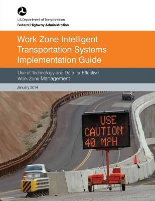 Work Zone Intelligent Transportation System Implementation Guide: Use of Technology and Data for Effective Work Zone Management by Administration, Federal Highway