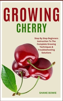 Growing Cherry: Step By Step Beginners Instruction To The Complete Growing Techniques & Troubleshooting Solutions by Bowie, Shane