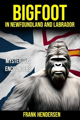 Bigfoot in Newfoundland and Labrador: Mysterious Encounters by Hendersen, Frank