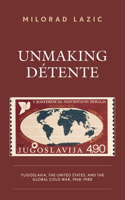 Unmaking Détente: Yugoslavia, the United States, and the Global Cold War, 1968-1980 by Lazic, Milorad