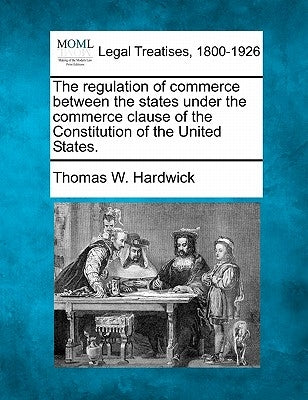 The Regulation of Commerce Between the States Under the Commerce Clause of the Constitution of the United States. by Hardwick, Thomas W.