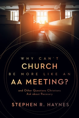 Why Can't Church Be More Like an AA Meeting?: And Other Questions Christians Ask about Recovery by Haynes, Stephen R.