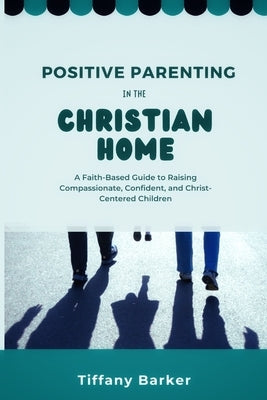 Positive Parenting in the Christian Home: A Faith-Based Guide to Raising Compassionate, Confident, and Christ-Centered Children by Barker, Tiffany