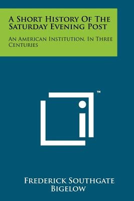 A Short History Of The Saturday Evening Post: An American Institution, In Three Centuries by Bigelow, Frederick Southgate