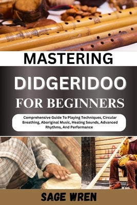 Mastering Didgeridoo for Beginner: Comprehensive Guide To Playing Techniques, Circular Breathing, Aboriginal Music, Healing Sounds, Advanced Rhythms, by Wren, Sage