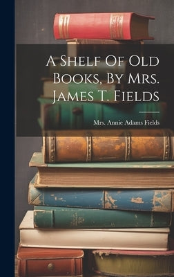 A Shelf Of Old Books, By Mrs. James T. Fields by Mrs Annie Adams Fields