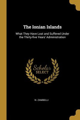 The Ionian Islands: What They Have Lost and Suffered Under the Thirty-five Years' Administration by Zambelli, N.