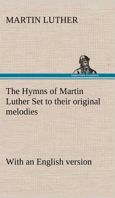 The Hymns of Martin Luther Set to their original melodies; with an English version by Luther, Martin