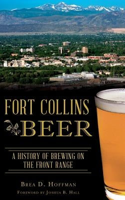 Fort Collins Beer: A History of Brewing on the Front Range by Hoffman, Brea D.