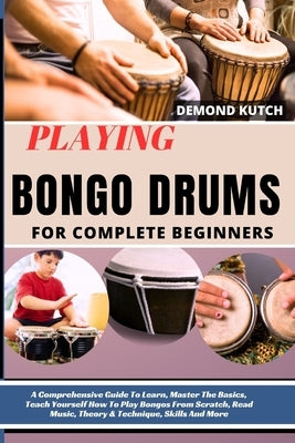 Playing Bongo Drums for Complete Beginners: A Comprehensive Guide To Learn, Master The Basics, Teach Yourself How To Play Bongos From Scratch, Read Mu by Kutch, Demond