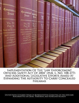 Implementation of the ''Law Enforcement Officers Safety Act of 2004'' (Pub. L. No. 108-277) and Additional Legislative Efforts Aimed at Expanding the by United States Congress House of Represen