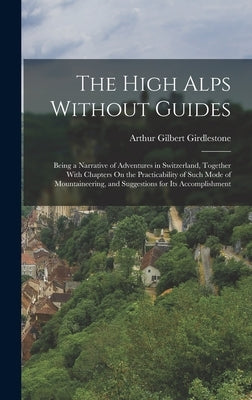 The High Alps Without Guides: Being a Narrative of Adventures in Switzerland, Together With Chapters On the Practicability of Such Mode of Mountaine by Girdlestone, Arthur Gilbert