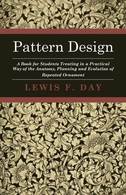 Pattern Design - A Book for Students Treating in a Practical Way of the Anatomy, Planning and Evolution of Repeated Ornament by Day, Lewis F.