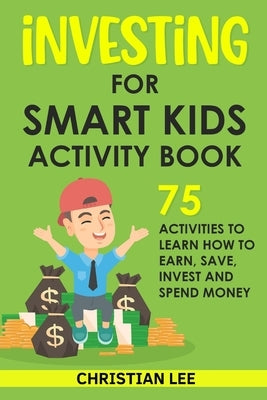 Investing for Smart Kids Activity Book: 75 Activities To Learn How To Earn, Save, Invest and Spend Money: 75 Activities To Learn How To Earn, Save, G: by Lee, Christian