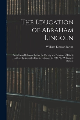 The Education of Abraham Lincoln: an Address Delivered Before the Faculty and Students of Illinois College, Jacksonville, Illinois, February 7, 1923 / by Barton, William Eleazar 1861-1930