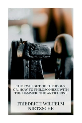 The Twilight of the Idols; or, How to Philosophize with the Hammer. The Antichrist: Complete Works, Volume Sixteen by Nietzsche, Friedrich Wilhelm