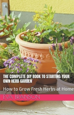 The Complete DIY Book to Starting Your Own Herb Garden: Grow Fresh Herbs at Home by Branson, Eva