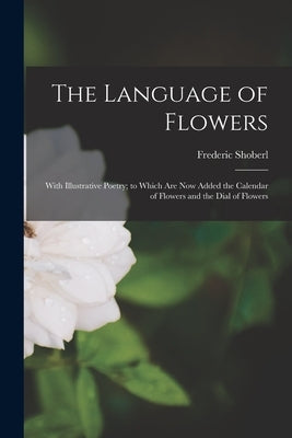 The Language of Flowers: With Illustrative Poetry; to Which Are Now Added the Calendar of Flowers and the Dial of Flowers by Shoberl, Frederic