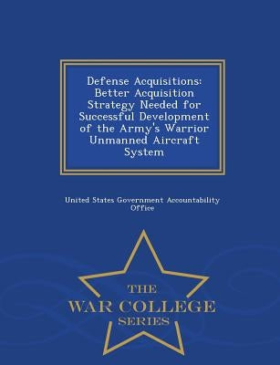 Defense Acquisitions: Better Acquisition Strategy Needed for Successful Development of the Army's Warrior Unmanned Aircraft System - War Col by United States Government Accountability