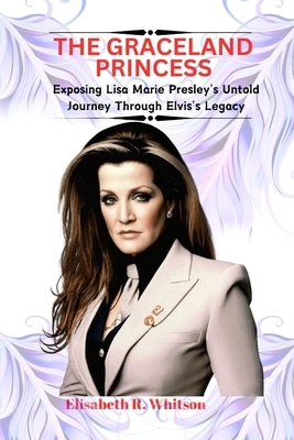 The Graceland Princess: Exposing Lisa Marie Presley's Untold Journey Through Elvis's Legacy by R. Whitson, Elisabeth