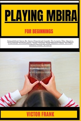 Playing Mbira for Beginners: Simplified Step By Step Practical Guide To Learn The Basics, Essential Techniques, Tips, Tricks And Master How To Play by Frank, Victor
