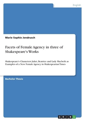 Facets of Female Agency in three of Shakespeare's Works: Shakespeare's Characters Juliet, Beatrice and Lady Macbeth as Examples of a New Female Agency by Jendrusch, Marie Sophie