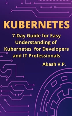 Kubernetes: 7-Day Guide for Easy Understanding of Kubernetes for Developers and IT Professionals by P, Akash V.