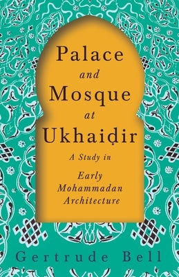 Palace and Mosque at Ukhai&#7693;ir - A Study in Early Mohammadan Architecture by Bell, Gertrude