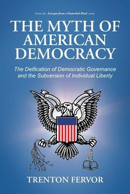 The Myth of American Democracy: The Deification of Democratic Governance and the Subversion of Individual Liberty by Fervor, Trenton