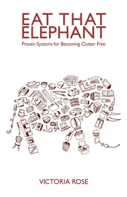 Eat That Elephant - Proven Systems for Becoming Clutter Free by Rose, Victoria