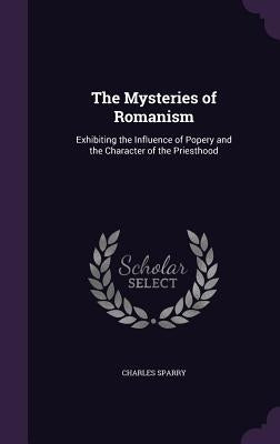 The Mysteries of Romanism: Exhibiting the Influence of Popery and the Character of the Priesthood by Sparry, Charles